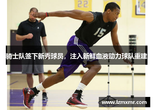 骑士队签下新秀球员，注入新鲜血液助力球队重建