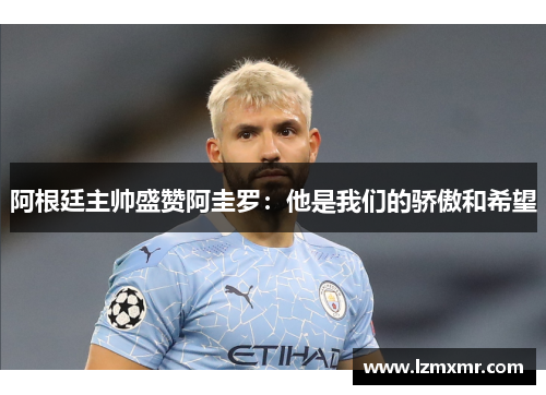 阿根廷主帅盛赞阿圭罗：他是我们的骄傲和希望