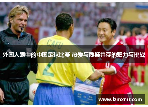 外国人眼中的中国足球比赛 热爱与质疑并存的魅力与挑战