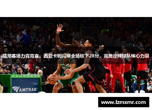 猛龙客场力克克宫，西亚卡姆闪耀全场砍下28分，完美诠释球队核心力量