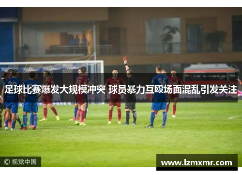 足球比赛爆发大规模冲突 球员暴力互殴场面混乱引发关注