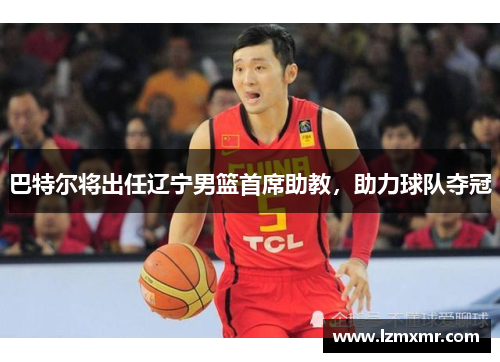 巴特尔将出任辽宁男篮首席助教，助力球队夺冠