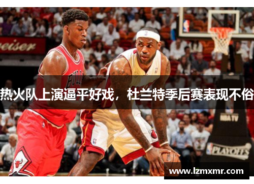 热火队上演逼平好戏，杜兰特季后赛表现不俗