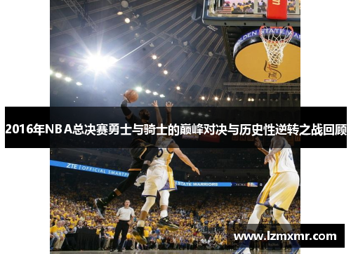2016年NBA总决赛勇士与骑士的巅峰对决与历史性逆转之战回顾