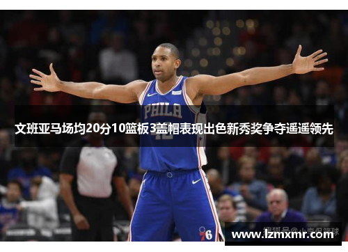 文班亚马场均20分10篮板3盖帽表现出色新秀奖争夺遥遥领先