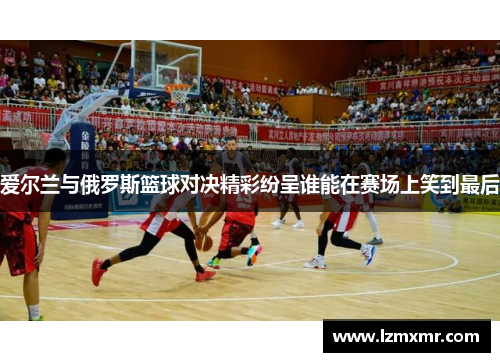 爱尔兰与俄罗斯篮球对决精彩纷呈谁能在赛场上笑到最后