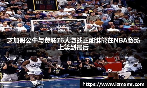 芝加哥公牛与费城76人激战正酣谁能在NBA赛场上笑到最后