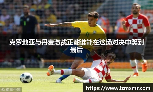 克罗地亚与丹麦激战正酣谁能在这场对决中笑到最后