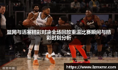 leyu篮网与活塞精彩对决全场回放重温比赛瞬间与精彩时刻分析